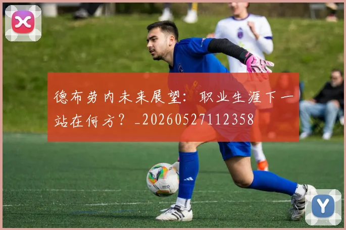 德布劳内未来展望:职业生涯下一站在何方?_20260527112358