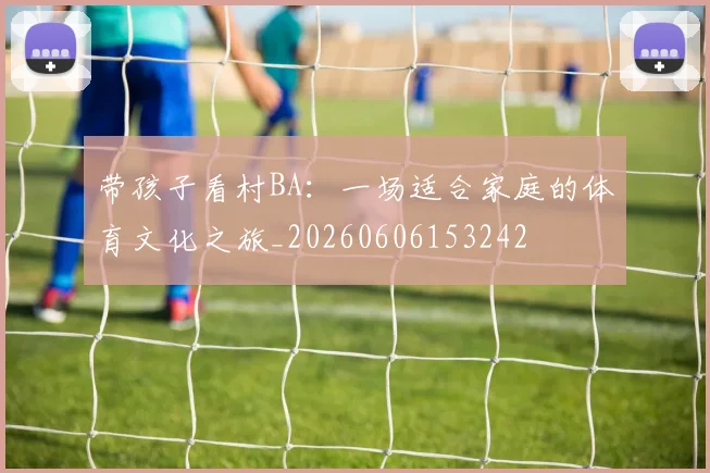 带孩子看村BA:一场适合家庭的体育文化之旅_20260606153242