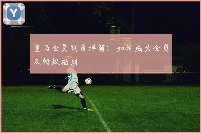皇马会员制度详解：如何成为会员及特权福利