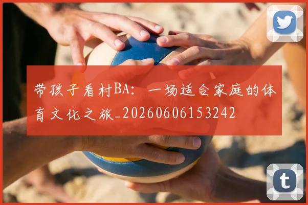 带孩子看村BA:一场适合家庭的体育文化之旅_20260606153242
