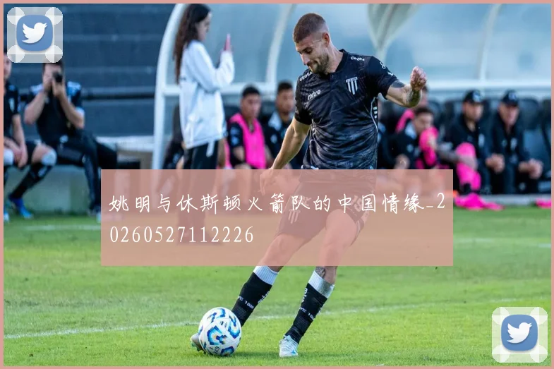 姚明与休斯顿火箭队的中国情缘_20260527112226